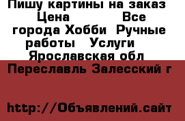 Пишу картины на заказ › Цена ­ 6 000 - Все города Хобби. Ручные работы » Услуги   . Ярославская обл.,Переславль-Залесский г.